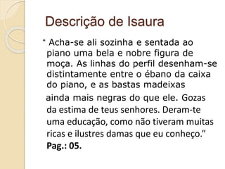Descrição de Isaura
“ Acha-se ali sozinha e sentada ao
piano uma bela e nobre figura de
moça. As linhas do perfil desenham-se
distintamente entre o ébano da caixa
do piano, e as bastas madeixas
ainda mais negras do que ele. Gozas
da estima de teus senhores. Deram-te
uma educação, como não tiveram muitas
ricas e ilustres damas que eu conheço.”
Pag.: 05.
 