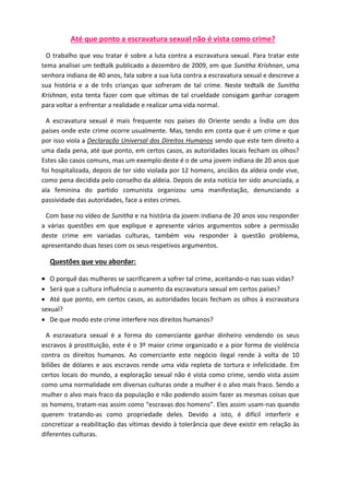 Até que ponto a escravatura sexual não é vista como crime? 
O trabalho que vou tratar é sobre a luta contra a escravatura sexual. Para tratar este 
tema analisei um tedtalk publicado a dezembro de 2009, em que Sunitha Krishnan, uma 
senhora indiana de 40 anos, fala sobre a sua luta contra a escravatura sexual e descreve a 
sua história e a de três crianças que sofreram de tal crime. Neste tedtalk de Sunitha 
Krishnan, esta tenta fazer com que vítimas de tal crueldade consigam ganhar coragem 
para voltar a enfrentar a realidade e realizar uma vida normal. 
A escravatura sexual é mais frequente nos países do Oriente sendo a Índia um dos 
países onde este crime ocorre usualmente. Mas, tendo em conta que é um crime e que 
por isso viola a Declaração Universal dos Direitos Humanos sendo que este tem direito a 
uma dada pena, até que ponto, em certos casos, as autoridades locais fecham os olhos? 
Estes são casos comuns, mas um exemplo deste é o de uma jovem indiana de 20 anos que 
foi hospitalizada, depois de ter sido violada por 12 homens, anciãos da aldeia onde vive, 
como pena decidida pelo conselho da aldeia. Depois de esta notícia ter sido anunciada, a 
ala feminina do partido comunista organizou uma manifestação, denunciando a 
passividade das autoridades, face a estes crimes. 
Com base no vídeo de Sunitha e na história da jovem indiana de 20 anos vou responder 
a várias questões em que explique e apresente vários argumentos sobre a permissão 
deste crime em variadas culturas, também vou responder à questão problema, 
apresentando duas teses com os seus respetivos argumentos. 
Questões que vou abordar: 
 O porquê das mulheres se sacrificarem a sofrer tal crime, aceitando-o nas suas vidas? 
 Será que a cultura influência o aumento da escravatura sexual em certos países? 
 Até que ponto, em certos casos, as autoridades locais fecham os olhos à escravatura 
sexual? 
 De que modo este crime interfere nos direitos humanos? 
A escravatura sexual é a forma do comerciante ganhar dinheiro vendendo os seus 
escravos á prostituição, este é o 3º maior crime organizado e a pior forma de violência 
contra os direitos humanos. Ao comerciante este negócio ilegal rende à volta de 10 
biliões de dólares e aos escravos rende uma vida repleta de tortura e infelicidade. Em 
certos locais do mundo, a exploração sexual não é vista como crime, sendo vista assim 
como uma normalidade em diversas culturas onde a mulher é o alvo mais fraco. Sendo a 
mulher o alvo mais fraco da população e não podendo assim fazer as mesmas coisas que 
os homens, tratam-nas assim como “escravas dos homens”. Eles assim usam-nas quando 
querem tratando-as como propriedade deles. Devido a isto, é difícil interferir e 
concretizar a reabilitação das vítimas devido à tolerância que deve existir em relação às 
diferentes culturas. 
 