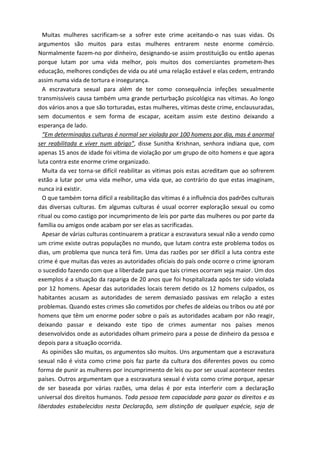 Muitas mulheres sacrificam-se a sofrer este crime aceitando-o nas suas vidas. Os 
argumentos são muitos para estas mulheres entrarem neste enorme comércio. 
Normalmente fazem-no por dinheiro, designando-se assim prostituição ou então apenas 
porque lutam por uma vida melhor, pois muitos dos comerciantes prometem-lhes 
educação, melhores condições de vida ou até uma relação estável e elas cedem, entrando 
assim numa vida de tortura e insegurança. 
A escravatura sexual para além de ter como consequência infeções sexualmente 
transmissíveis causa também uma grande perturbação psicológica nas vítimas. Ao longo 
dos vários anos a que são torturadas, estas mulheres, vitimas deste crime, enclausuradas, 
sem documentos e sem forma de escapar, aceitam assim este destino deixando a 
esperança de lado. 
“Em determinadas culturas é normal ser violada por 100 homens por dia, mas é anormal 
ser reabilitada e viver num abrigo”, disse Sunitha Krishnan, senhora indiana que, com 
apenas 15 anos de idade foi vítima de violação por um grupo de oito homens e que agora 
luta contra este enorme crime organizado. 
Muita da vez torna-se difícil reabilitar as vitimas pois estas acreditam que ao sofrerem 
estão a lutar por uma vida melhor, uma vida que, ao contrário do que estas imaginam, 
nunca irá existir. 
O que também torna difícil a reabilitação das vítimas é a influência dos padrões culturais 
das diversas culturas. Em algumas culturas é usual ocorrer exploração sexual ou como 
ritual ou como castigo por incumprimento de leis por parte das mulheres ou por parte da 
família ou amigos onde acabam por ser elas as sacrificadas. 
Apesar de várias culturas continuarem a praticar a escravatura sexual não a vendo como 
um crime existe outras populações no mundo, que lutam contra este problema todos os 
dias, um problema que nunca terá fim. Uma das razões por ser difícil a luta contra este 
crime é que muitas das vezes as autoridades oficiais do país onde ocorre o crime ignoram 
o sucedido fazendo com que a liberdade para que tais crimes ocorram seja maior. Um dos 
exemplos é a situação da rapariga de 20 anos que foi hospitalizada após ter sido violada 
por 12 homens. Apesar das autoridades locais terem detido os 12 homens culpados, os 
habitantes acusam as autoridades de serem demasiado passivas em relação a estes 
problemas. Quando estes crimes são cometidos por chefes de aldeias ou tribos ou até por 
homens que têm um enorme poder sobre o país as autoridades acabam por não reagir, 
deixando passar e deixando este tipo de crimes aumentar nos países menos 
desenvolvidos onde as autoridades olham primeiro para a posse de dinheiro da pessoa e 
depois para a situação ocorrida. 
As opiniões são muitas, os argumentos são muitos. Uns argumentam que a escravatura 
sexual não é vista como crime pois faz parte da cultura dos diferentes povos ou como 
forma de punir as mulheres por incumprimento de leis ou por ser usual acontecer nestes 
países. Outros argumentam que a escravatura sexual é vista como crime porque, apesar 
de ser baseada por várias razões, uma delas é por esta interferir com a declaração 
universal dos direitos humanos. Toda pessoa tem capacidade para gozar os direitos e as 
liberdades estabelecidos nesta Declaração, sem distinção de qualquer espécie, seja de 
 