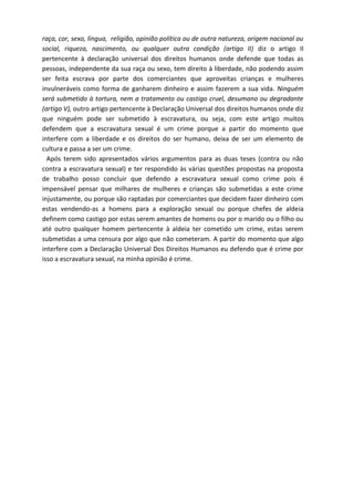raça, cor, sexo, língua, religião, opinião política ou de outra natureza, origem nacional ou 
social, riqueza, nascimento, ou qualquer outra condição (artigo II) diz o artigo II 
pertencente à declaração universal dos direitos humanos onde defende que todas as 
pessoas, independente da sua raça ou sexo, tem direito à liberdade, não podendo assim 
ser feita escrava por parte dos comerciantes que aproveitas crianças e mulheres 
invulneráveis como forma de ganharem dinheiro e assim fazerem a sua vida. Ninguém 
será submetido à tortura, nem a tratamento ou castigo cruel, desumano ou degradante 
(artigo V), outro artigo pertencente à Declaração Universal dos direitos humanos onde diz 
que ninguém pode ser submetido à escravatura, ou seja, com este artigo muitos 
defendem que a escravatura sexual é um crime porque a partir do momento que 
interfere com a liberdade e os direitos do ser humano, deixa de ser um elemento de 
cultura e passa a ser um crime. 
Após terem sido apresentados vários argumentos para as duas teses (contra ou não 
contra a escravatura sexual) e ter respondido às várias questões propostas na proposta 
de trabalho posso concluir que defendo a escravatura sexual como crime pois é 
impensável pensar que milhares de mulheres e crianças são submetidas a este crime 
injustamente, ou porque são raptadas por comerciantes que decidem fazer dinheiro com 
estas vendendo-as a homens para a exploração sexual ou porque chefes de aldeia 
definem como castigo por estas serem amantes de homens ou por o marido ou o filho ou 
até outro qualquer homem pertencente à aldeia ter cometido um crime, estas serem 
submetidas a uma censura por algo que não cometeram. A partir do momento que algo 
interfere com a Declaração Universal Dos Direitos Humanos eu defendo que é crime por 
isso a escravatura sexual, na minha opinião é crime. 
