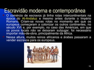 Escravidão moderna e contemporânea
   O comércio de escravos já tinha rotas intercontinentais na
    época do Al-Andaluz e mesmo antes durante o Império
    Romano. Criam-se novas rotas no momento em que os
    europeus começaram a colonizar os outros continentes, no
    século XVI e, por exemplo, no caso das Américas, em que
    os povos locais não se deixaram subjugar, foi necessário
    importar mão-de-obra, principalmente da África.
   Nessa altura, muitos reinos africanos e árabes passaram a
    vender escravos para os europeus.




                                                            10
 
