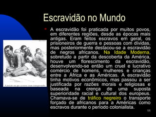 Escravidão no Mundo
   A escravidão foi praticada por muitos povos,
    em diferentes regiões, desde as épocas mais
    antigas. Eram feitos escravos em geral, os
    prisioneiros de guerra e pessoas com dívidas,
    mas posteriormente destacou-se a escravidão
    de negros africanos. Na Idade Moderna,
    sobretudo a partir da descoberta da América,
    houve um florescimento da escravidão,
    desenvolvendo-se então um cruel e lucrativo
    comércio de homens, mulheres e crianças
    entre a África e as Américas. A escravidão
    tinha motivos econômicos, mas passou a ser
    justificada por razões morais e religiosas e
    baseada na crença de uma suposta
    superioridade racial e cultural dos europeus.
    Chamava-se de tráfico negreiro o transporte
    forçado de africanos para a Américas como
    escravos durante o período colonialista.
                                               11
 