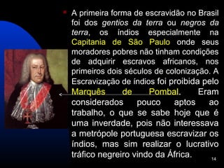    A primeira forma de escravidão no Brasil
    foi dos gentios da terra ou negros da
    terra, os índios especialmente na
    Capitania de São Paulo onde seus
    moradores pobres não tinham condições
    de adquirir escravos africanos, nos
    primeiros dois séculos de colonização. A
    Escravização de índios foi proibida pelo
    Marquês       de     Pombal.      Eram
    considerados      pouco    aptos    ao
    trabalho, o que se sabe hoje que é
    uma inverdade, pois não interessava
    a metrópole portuguesa escravizar os
    índios, mas sim realizar o lucrativo
    tráfico negreiro vindo da África.    14
 
