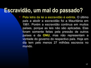 Escravidão, um mal do passado?
        Pela letra da lei a escravidão é extinta. O último
         país a abolir a escravidão foi a Mauritânia em
         1981. Porém a escravidão continua em muitos
         países, porque as leis não são aplicadas. Elas
         foram somente feitas pela pressão de outros
         países e da ONU, mas não representam a
         vontade do governo do respectivo país. Hoje em
         dia tem pelo menos 27 milhões escravos no
         mundo.




                                                        17
 