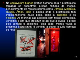    Na escravatura branca (tráfico humano para a prostituição
    forçada) se encontram presas milhões de moças,
    principalmente de regiões pobres como Ucrânia, Moldávia,
    Rússia, África, Índia e países onde a prostituição tem
    tradicionalmente muito peso, como a Tailândia e as
    Filipinas. As meninas são aliciadas com falsas promessas,
    vendidas e tem que prostituir-se até que a divida (o preço
    pelo compra e adicionais) seja paga. Muitas vezes a
    prostituta escravizada é vendida a seguir e tudo começa
    de novo.




                                                             19
 