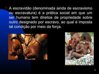    A escravidão (denominada ainda de escravismo
    ou escravatura) é a prática social em que um
    ser humano tem direitos de propriedade sobre
    outro designado por escravo, ao qual é imposta
    tal condição por meio da força.




                                                     2
 