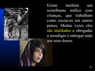 Existe     também      um
semelhante tráfico com
crianças, que trabalham
como escravos em outros
países. Muitas vezes eles
são mutilados e obrigadas
a mendigar e entregar tudo
aos seus donos.




                        20
 
