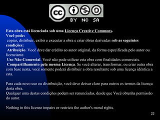 Esta obra está licenciada sob uma Licença Creative Commons.
Você pode:
 copiar, distribuir, exibir e executar a obra e criar obras derivadas sob as seguintes
condições:
 Atribuição. Você deve dar crédito ao autor original, da forma especificada pelo autor ou
licenciante.
 Uso Não-Comercial. Você não pode utilizar esta obra com finalidades comerciais.
 Compartilhamento pela mesma Licença. Se você alterar, transformar, ou criar outra obra
com base nesta, você somente poderá distribuir a obra resultante sob uma licença idêntica a
esta.

Para cada novo uso ou distribuição, você deve deixar claro para outros os termos da licença
desta obra.
Qualquer uma destas condições podem ser renunciadas, desde que Você obtenha permissão
do autor.

Nothing in this license impairs or restricts the author's moral rights.
                                                                                         22
 