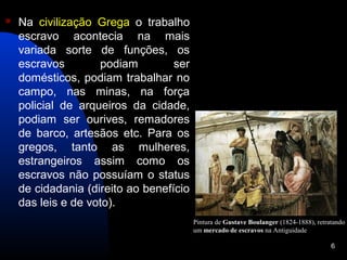    Na civilização Grega o trabalho
    escravo acontecia na mais
    variada sorte de funções, os
    escravos        podiam         ser
    domésticos, podiam trabalhar no
    campo, nas minas, na força
    policial de arqueiros da cidade,
    podiam ser ourives, remadores
    de barco, artesãos etc. Para os
    gregos, tanto as mulheres,
    estrangeiros assim como os
    escravos não possuíam o status
    de cidadania (direito ao benefício
    das leis e de voto).
                                         Pintura de Gustave Boulanger (1824-1888), retratando
                                         um mercado de escravos na Antiguidade

                                                                                        6
 