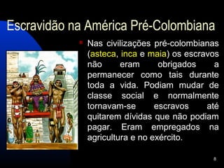 Escravidão na América Pré-Colombiana
               Nas civilizações pré-colombianas
                (asteca, inca e maia) os escravos
                não      eram      obrigados    a
                permanecer como tais durante
                toda a vida. Podiam mudar de
                classe social e normalmente
                tornavam-se       escravos    até
                quitarem dívidas que não podiam
                pagar. Eram empregados na
                agricultura e no exército.

                                               8
 