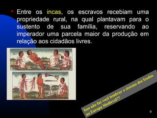    Entre os incas, os escravos recebiam uma
    propriedade rural, na qual plantavam para o
    sustento de sua família, reservando ao
    imperador uma parcela maior da produção em
    relação aos cidadãos livres.




                                                                         os
                                                                    fe ud
                                                               os
                                                             ad
                                                     is   tem
                                                 r os
                                              bra
                                          l em
                                       ocê al??
                                  faz v diev
                               não a Me
                           sso urop
                          I E                                           9
                            na
 