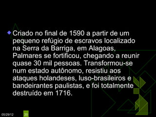 O Quilombo dos Palmares
    Criado   no final de 1590 a partir de um
       pequeno refúgio de escravos localizado
       na Serra da Barriga, em Alagoas,
       Palmares se fortificou, chegando a reunir
       quase 30 mil pessoas. Transformou-se
       num estado autônomo, resistiu aos
       ataques holandeses, luso-brasileiros e
       bandeirantes paulistas, e foi totalmente
       destruído em 1716.

05/29/12   20
 