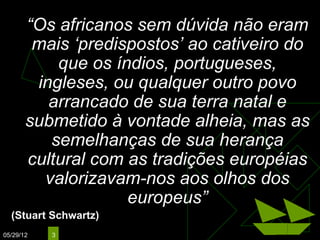 “Os africanos sem dúvida não eram
        mais ‘predispostos’ ao cativeiro do
           que os índios, portugueses,
        ingleses, ou qualquer outro povo
          arrancado de sua terra natal e
       submetido à vontade alheia, mas as
          semelhanças de sua herança
       cultural com as tradições européias
         valorizavam-nos aos olhos dos
                    europeus”
  (Stuart Schwartz)
05/29/12   3
 