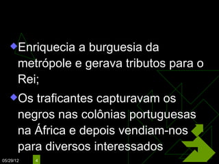 O Tráfico Negreiro
   Enriquecia    a burguesia da
       metrópole e gerava tributos para o
       Rei;
   Os    traficantes capturavam os
       negros nas colônias portuguesas
       na África e depois vendiam-nos
       para diversos interessados
05/29/12   4
 