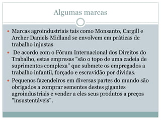 Algumas marcas
 Marcas agroindustriais tais como Monsanto, Cargill e

Archer Daniels Midland se envolvem em práticas de
trabalho injustas
 De acordo com o Fórum Internacional dos Direitos do
Trabalho, estas empresas "são o topo de uma cadeia de
suprimentos complexa" que submete os empregados a
trabalho infantil, forçado e escravidão por dívidas.
 Pequenos fazendeiros em diversas partes do mundo são
obrigados a comprar sementes destes gigantes
agroindustriais e vender a eles seus produtos a preços
"insustentáveis".

 