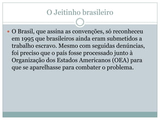 O Jeitinho brasileiro
 O Brasil, que assina as convenções, só reconheceu

em 1995 que brasileiros ainda eram submetidos a
trabalho escravo. Mesmo com seguidas denúncias,
foi preciso que o país fosse processado junto à
Organização dos Estados Americanos (OEA) para
que se aparelhasse para combater o problema.

 
