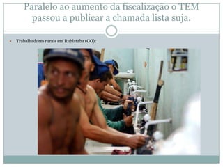Paralelo ao aumento da fiscalização o TEM
passou a publicar a chamada lista suja.


Trabalhadores rurais em Rubiataba (GO):

 