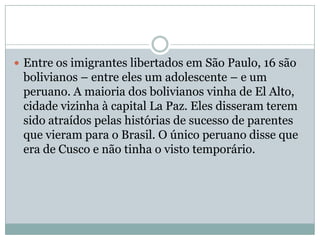  Entre os imigrantes libertados em São Paulo, 16 são

bolivianos – entre eles um adolescente – e um
peruano. A maioria dos bolivianos vinha de El Alto,
cidade vizinha à capital La Paz. Eles disseram terem
sido atraídos pelas histórias de sucesso de parentes
que vieram para o Brasil. O único peruano disse que
era de Cusco e não tinha o visto temporário.

 