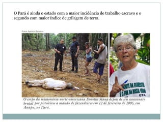 O Pará é ainda o estado com a maior incidência de trabalho escravo e o
segundo com maior índice de grilagem de terra.

 