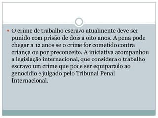  O crime de trabalho escravo atualmente deve ser

punido com prisão de dois a oito anos. A pena pode
chegar a 12 anos se o crime for cometido contra
criança ou por preconceito. A iniciativa acompanhou
a legislação internacional, que considera o trabalho
escravo um crime que pode ser equiparado ao
genocídio e julgado pelo Tribunal Penal
Internacional.

 