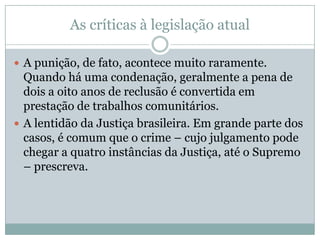 As críticas à legislação atual
 A punição, de fato, acontece muito raramente.

Quando há uma condenação, geralmente a pena de
dois a oito anos de reclusão é convertida em
prestação de trabalhos comunitários.
 A lentidão da Justiça brasileira. Em grande parte dos
casos, é comum que o crime – cujo julgamento pode
chegar a quatro instâncias da Justiça, até o Supremo
– prescreva.

 