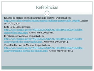 Referências
Relação de marcas que utilizam trabalho escravo. Disponível em:
http://www.ehow.com.br/relacao-marcas-utilizam-escravo-info_70208/. Acesso
em 24/02/2014.
Lista Suja. Disponível em:
http://www.senado.gov.br/NOTICIAS/JORNAL/EMDISCUSSAO/trabalhoescravo/lista-suja.aspx. Acesso em 20/02/2014.
Perfil dos escravizados. Disponível em:
http://www.senado.gov.br/NOTICIAS/JORNAL/EMDISCUSSAO/trabalhoescravo/perfil-dos-escravizados.aspx. Acesso em 20/02/2014.
Trabalho Escravo no Mundo. Disponível em:
http://www.senado.gov.br/NOTICIAS/JORNAL/EMDISCUSSAO/trabalhoescravo/trabalho-escravo-no-mundo.aspx. Acesso em 19/02/2014.

 