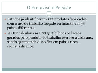 O Escravismo Persiste
 Estudos já identificaram 122 produtos fabricados

com o uso de trabalho forçado ou infantil em 58
países diferentes.
 A OIT calculou em US$ 31,7 bilhões os lucros
gerados pelo produto do trabalho escravo a cada ano,
sendo que metade disso fica em países ricos,
industrializados.

 