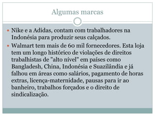 Algumas marcas
 Nike e a Adidas, contam com trabalhadores na

Indonésia para produzir seus calçados.
 Walmart tem mais de 60 mil fornecedores. Esta loja
tem um longo histórico de violações de direitos
trabalhistas de "alto nível" em países como
Bangladesh, China, Indonésia e Suazilândia e já
falhou em áreas como salários, pagamento de horas
extras, licença-maternidade, pausas para ir ao
banheiro, trabalhos forçados e o direito de
sindicalização.

 