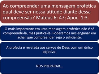 Ao compreender uma mensagem profética
qual deve ser nossa atitude diante dessa
compreensão? Mateus 6: 47; Apoc. 1:3.
O mais importante em uma mensagem profética não é só
compreende-la, mas praticá-la. Poderemos nos enganar em
achar que compreender seja o suficiente.
A profecia é revelada aos servos de Deus com um único
objetivo:
NOS PREPARAR...
 