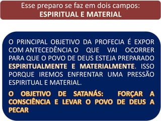 Esse preparo se faz em dois campos:
ESPIRITUAL E MATERIAL
O PRINCIPAL OBJETIVO DA PROFECIA É EXPOR
COM ANTECEDÊNCIA O QUE VAI OCORRER
PARA QUE O POVO DE DEUS ESTEJA PREPARADO
. ISSO
PORQUE IREMOS ENFRENTAR UMA PRESSÃO
ESPIRITUAL E MATERIAL.
 