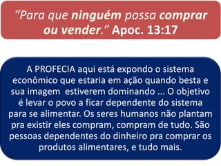 “Para que ninguém possa comprar
ou vender.” Apoc. 13:17
A PROFECIA aqui está expondo o sistema
econômico que estaria em ação quando besta e
sua imagem estiverem dominando ... O objetivo
é levar o povo a ficar dependente do sistema
para se alimentar. Os seres humanos não plantam
pra existir eles compram, compram de tudo. São
pessoas dependentes do dinheiro pra comprar os
produtos alimentares, e tudo mais.
 