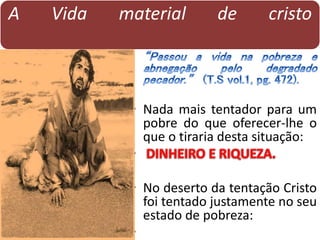 A Vida material de cristo
• Nada mais tentador para um
pobre do que oferecer-lhe o
que o tiraria desta situação:
•
• No deserto da tentação Cristo
foi tentado justamente no seu
estado de pobreza:
•
 