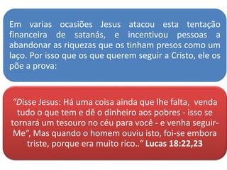 Em varias ocasiões Jesus atacou esta tentação
financeira de satanás, e incentivou pessoas a
abandonar as riquezas que os tinham presos como um
laço. Por isso que os que querem seguir a Cristo, ele os
põe a prova:
“Disse Jesus: Há uma coisa ainda que lhe falta, venda
tudo o que tem e dê o dinheiro aos pobres - isso se
tornará um tesouro no céu para você - e venha seguir-
Me“, Mas quando o homem ouviu isto, foi-se embora
triste, porque era muito rico..” Lucas 18:22,23
 