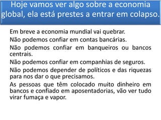 Hoje vamos ver algo sobre a economia
global, ela está prestes a entrar em colapso.
Em breve a economia mundial vai quebrar.
Não podemos confiar em contas bancárias.
Não podemos confiar em banqueiros ou bancos
centrais.
Não podemos confiar em companhias de seguros.
Não podemos depender de políticos e das riquezas
para nos dar o que precisamos.
As pessoas que têm colocado muito dinheiro em
bancos e confiado em aposentadorias, vão ver tudo
virar fumaça e vapor.
 