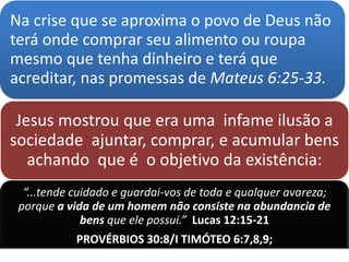 Na crise que se aproxima o povo de Deus não
terá onde comprar seu alimento ou roupa
mesmo que tenha dinheiro e terá que
acreditar, nas promessas de Mateus 6:25-33.
Jesus mostrou que era uma infame ilusão a
sociedade ajuntar, comprar, e acumular bens
achando que é o objetivo da existência:
“...tende cuidado e guardai-vos de toda e qualquer avareza;
porque a vida de um homem não consiste na abundancia de
bens que ele possui.” Lucas 12:15-21
PROVÉRBIOS 30:8/I TIMÓTEO 6:7,8,9;
 