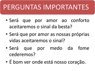 PERGUNTAS IMPORTANTES
• Será que por amor ao conforto
aceitaremos o sinal da besta?
• Será que por amor as nossas próprias
vidas aceitaremos o sinal?
• Será que por medo da fome
cederemos?
• É bom ver onde está nosso coração.
 