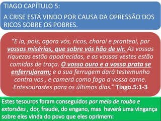 TIAGO CAPÍTULO 5:
A CRISE ESTÁ VINDO POR CAUSA DA OPRESSÃO DOS
RICOS SOBRE OS POBRES.
“E ia, pois, agora vós, ricos, chorai e pranteai, por
vossas misérias, que sobre vós hão de vir. As vossas
riquezas estão apodrecidas, e as vossas vestes estão
comidas de traça. O vosso ouro e a vossa prata se
enferrujaram; e a sua ferrugem dará testemunho
contra vos , e comerá como fogo a vossa carne.
Entesourastes para os últimos dias.” Tiago.5:1-3
 