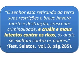 “O senhor esta retirando da terra
suas restrições e breve haverá
morte e destruição, crescente
criminalidade,
, os quais
se exaltam contra os pobres.”
(Test. Seletos, vol. 3, pág.285).
 