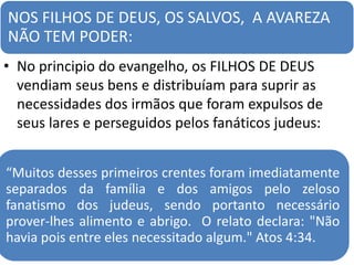 NOS FILHOS DE DEUS, OS SALVOS, A AVAREZA
NÃO TEM PODER:
• No principio do evangelho, os FILHOS DE DEUS
vendiam seus bens e distribuíam para suprir as
necessidades dos irmãos que foram expulsos de
seus lares e perseguidos pelos fanáticos judeus:
“Muitos desses primeiros crentes foram imediatamente
separados da família e dos amigos pelo zeloso
fanatismo dos judeus, sendo portanto necessário
prover-lhes alimento e abrigo. O relato declara: "Não
havia pois entre eles necessitado algum." Atos 4:34.
 