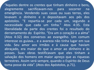 “Aqueles dentre os crentes que tinham dinheiro e bens,
alegremente sacrificavam-nos para socorrer na
emergência. Vendendo suas casas ou suas terras, eles
levavam o dinheiro e o depositavam aos pés dos
apóstolos. "E repartia-se por cada um, segundo a
necessidade que cada um tinha." Atos 4:35. Esta
liberalidade da parte dos crentes foi o resultado do
derramamento do Espírito. "Era um o coração e a alma"
(Atos 4:32) dos conversos ao evangelho. Um comum
interesse os guiava... e a avareza não tinha lugar em sua
vida. Seu amor aos irmãos e à causa que haviam
abraçado, era maior do que o amor ao dinheiro e às
posses. Suas obras testificavam que eles tinham a
salvação dos homens em maior apreço que as riquezas
terrestres. Assim será sempre, quando o Espírito de Deus
toma posse da vida”. (Atos dos Apóstolos, p.71).
 
