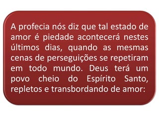 A profecia nós diz que tal estado de
amor é piedade acontecerá nestes
últimos dias, quando as mesmas
cenas de perseguições se repetiram
em todo mundo. Deus terá um
povo cheio do Espírito Santo,
repletos e transbordando de amor:
 