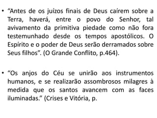 • “Antes de os juízos finais de Deus caírem sobre a
Terra, haverá, entre o povo do Senhor, tal
avivamento da primitiva piedade como não fora
testemunhado desde os tempos apostólicos. O
Espírito e o poder de Deus serão derramados sobre
Seus filhos”. (O Grande Conflito, p.464).
• “Os anjos do Céu se unirão aos instrumentos
humanos, e se realizarão assombrosos milagres à
medida que os santos avancem com as faces
iluminadas.” (Crises e Vitória, p.
 