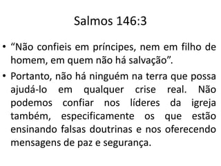 Salmos 146:3
• “Não confieis em príncipes, nem em filho de
homem, em quem não há salvação”.
• Portanto, não há ninguém na terra que possa
ajudá-lo em qualquer crise real. Não
podemos confiar nos líderes da igreja
também, especificamente os que estão
ensinando falsas doutrinas e nos oferecendo
mensagens de paz e segurança.
 