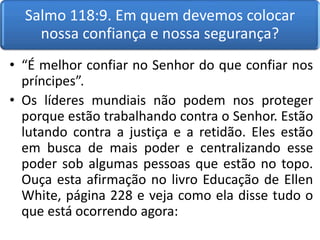 Salmo 118:9. Em quem devemos colocar
nossa confiança e nossa segurança?
• “É melhor confiar no Senhor do que confiar nos
príncipes”.
• Os líderes mundiais não podem nos proteger
porque estão trabalhando contra o Senhor. Estão
lutando contra a justiça e a retidão. Eles estão
em busca de mais poder e centralizando esse
poder sob algumas pessoas que estão no topo.
Ouça esta afirmação no livro Educação de Ellen
White, página 228 e veja como ela disse tudo o
que está ocorrendo agora:
 