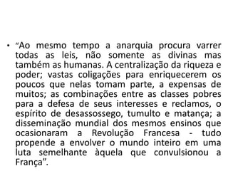 • “Ao mesmo tempo a anarquia procura varrer
todas as leis, não somente as divinas mas
também as humanas. A centralização da riqueza e
poder; vastas coligações para enriquecerem os
poucos que nelas tomam parte, a expensas de
muitos; as combinações entre as classes pobres
para a defesa de seus interesses e reclamos, o
espírito de desassossego, tumulto e matança; a
disseminação mundial dos mesmos ensinos que
ocasionaram a Revolução Francesa - tudo
propende a envolver o mundo inteiro em uma
luta semelhante àquela que convulsionou a
França”.
 