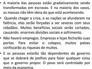 • A maioria das pessoas estão gradativamente sendo
transformadas em escravas. E na maioria dos casos,
as massas não têm ideia do que está acontecendo.
• Quando chegar a crise, e as nações se afundarem na
falência, elas serão forçadas a ser severas com seus
cidadãos. Muitos benefícios sociais serão cortados,
causando enormes divisões sociais e sofrimento.
• Não haverá empregos. Empresas e lojas fecharão suas
portas. Para evitar o colapso, muitos países
confiscarão as riquezas de muitos.
• E as pessoas estarão tão dependentes do governo
que se dobrará de joelhos para fazer qualquer coisa
que o governo propor. O povo será controlado por
meio da economia.
 