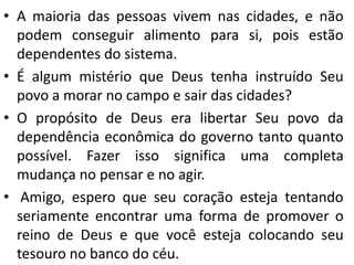 • A maioria das pessoas vivem nas cidades, e não
podem conseguir alimento para si, pois estão
dependentes do sistema.
• É algum mistério que Deus tenha instruído Seu
povo a morar no campo e sair das cidades?
• O propósito de Deus era libertar Seu povo da
dependência econômica do governo tanto quanto
possível. Fazer isso significa uma completa
mudança no pensar e no agir.
• Amigo, espero que seu coração esteja tentando
seriamente encontrar uma forma de promover o
reino de Deus e que você esteja colocando seu
tesouro no banco do céu.
 