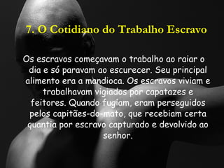 7. O Cotidiano do Trabalho Escravo Os escravos começavam o trabalho ao raiar o dia e só paravam ao escurecer. Seu principal alimento era a mandioca. Os escravos viviam e trabalhavam vigiados por capatazes e feitores. Quando fugiam, eram perseguidos pelos capitães-do-mato, que recebiam certa quantia por escravo capturado e devolvido ao senhor. 