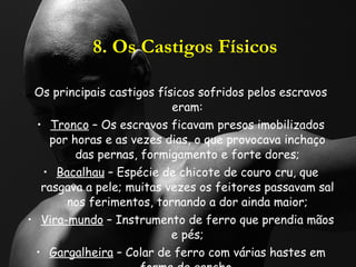 8. Os Castigos Físicos Os principais castigos físicos sofridos pelos escravos eram: Tronco  – Os escravos ficavam presos imobilizados por horas e as vezes dias, o que provocava inchaço das pernas, formigamento e forte dores; Bacalhau  – Espécie de chicote de couro cru, que rasgava a pele; muitas vezes os feitores passavam sal nos ferimentos, tornando a dor ainda maior; Vira-mundo  – Instrumento de ferro que prendia mãos e pés; Gargalheira  – Colar de ferro com várias hastes em forma de gancho. 