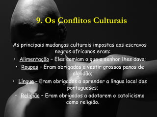 9. Os Conflitos Culturais As principais mudanças culturais impostas aos escravos negros africanos eram: Alimentação  – Eles comiam o que o senhor lhes dava; Roupas  – Eram obrigados a vestir grossos panos de algodão; Língua  – Eram obrigados a aprender a língua local dos portugueses; Religião  – Eram obrigados a adotarem o catolicismo como religião. 